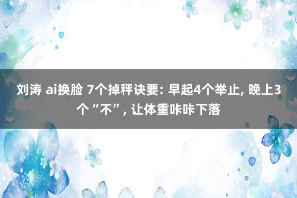刘涛 ai换脸 7个掉秤诀要: 早起4个举止, 晚上3个“不”, 让体重咔咔下落