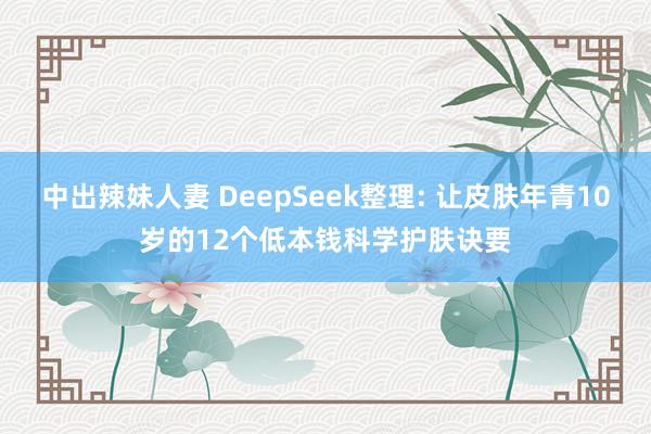 中出辣妹人妻 DeepSeek整理: 让皮肤年青10岁的12个低本钱科学护肤诀要