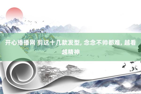 开心播播网 剪这十几款发型, 念念不帅都难, 越看越精神