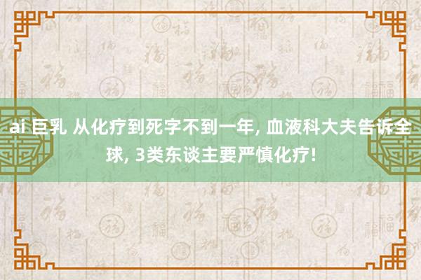 ai 巨乳 从化疗到死字不到一年, 血液科大夫告诉全球, 3类东谈主要严慎化疗!