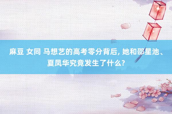 麻豆 女同 马想艺的高考零分背后, 她和邵星池、夏凤华究竟发生了什么?