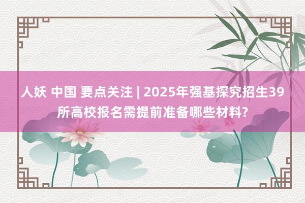 人妖 中国 要点关注 | 2025年强基探究招生39所高校报名需提前准备哪些材料?