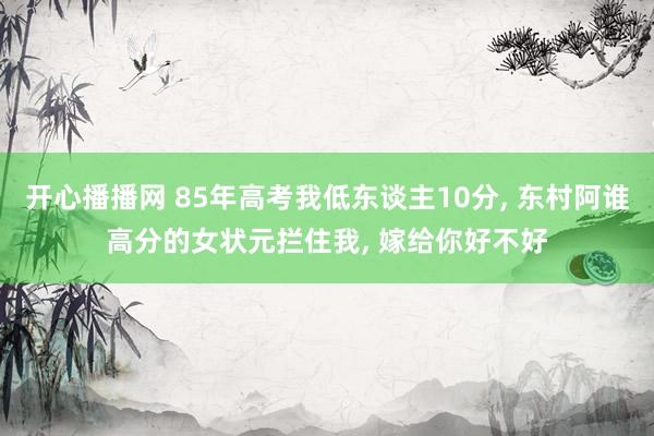 开心播播网 85年高考我低东谈主10分, 东村阿谁高分的女状元拦住我, 嫁给你好不好