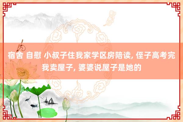 宿舍 自慰 小叔子住我家学区房陪读, 侄子高考完我卖屋子, 婆婆说屋子是她的