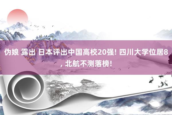 伪娘 露出 日本评出中国高校20强! 四川大学位居8, 北航不测落榜!
