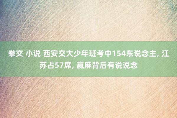 拳交 小说 西安交大少年班考中154东说念主， 江苏占57席， 赢麻背后有说说念