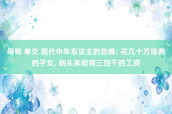 母狗 拳交 现代中年东谈主的悲痛: 花几十万培养的子女, 到头来却领三四千的工资