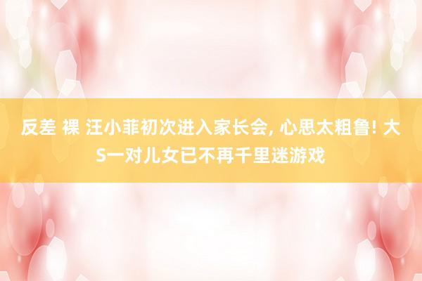 反差 裸 汪小菲初次进入家长会， 心思太粗鲁! 大S一对儿女已不再千里迷游戏