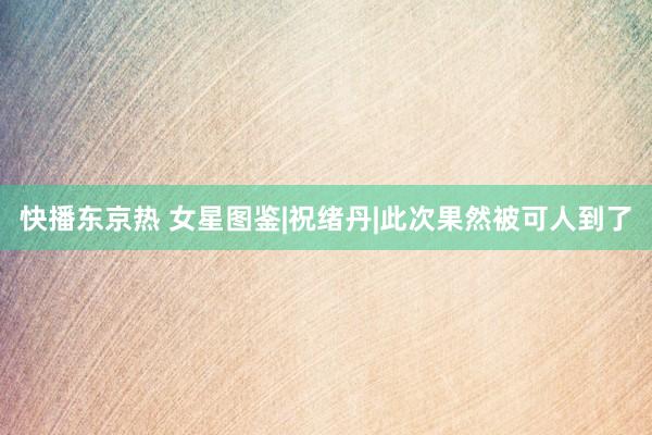快播东京热 女星图鉴|祝绪丹|此次果然被可人到了