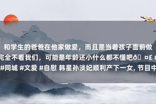 和学生的爸爸在他家做爱，而且是当着孩子面前做爱，太刺激了，孩子完全不看我们，可能是年龄还小什么都不懂吧🤣 #同城 #文爱 #自慰 韩星孙淡妃顺利产下一女, 节目中公开出产经由助力催生