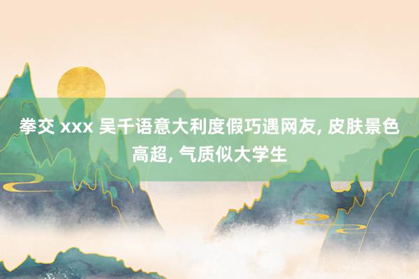 拳交 xxx 吴千语意大利度假巧遇网友， 皮肤景色高超， 气质似大学生