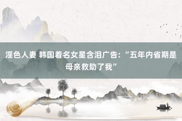 淫色人妻 韩国着名女星含泪广告: “五年内省期是母亲救助了我”