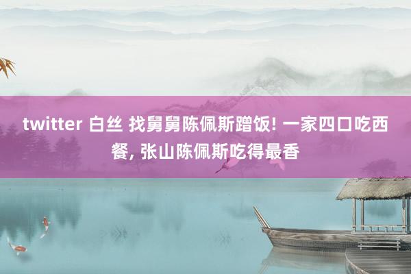 twitter 白丝 找舅舅陈佩斯蹭饭! 一家四口吃西餐， 张山陈佩斯吃得最香
