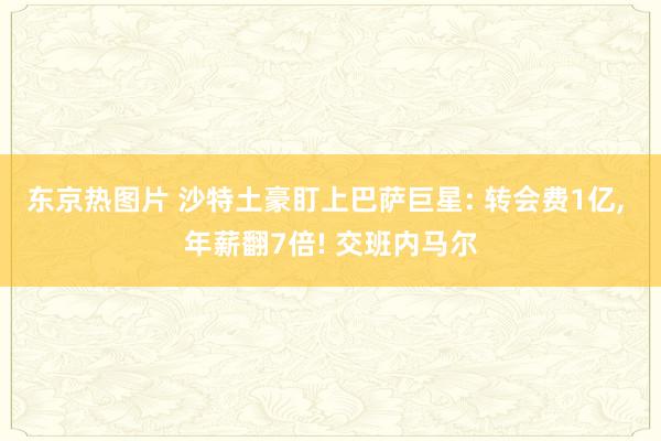 东京热图片 沙特土豪盯上巴萨巨星: 转会费1亿， 年薪翻7倍! 交班内马尔