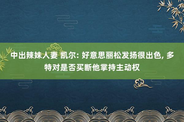 中出辣妹人妻 凯尔: 好意思丽松发扬很出色， 多特对是否买断他掌持主动权