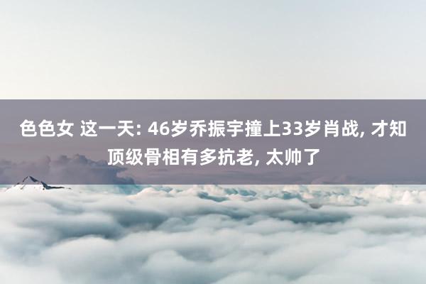 色色女 这一天: 46岁乔振宇撞上33岁肖战， 才知顶级骨相有多抗老， 太帅了