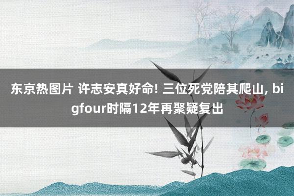 东京热图片 许志安真好命! 三位死党陪其爬山， bigfour时隔12年再聚疑复出