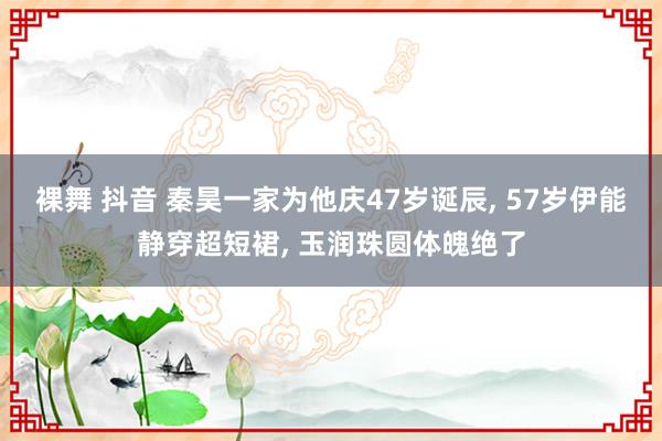 裸舞 抖音 秦昊一家为他庆47岁诞辰， 57岁伊能静穿超短裙， 玉润珠圆体魄绝了