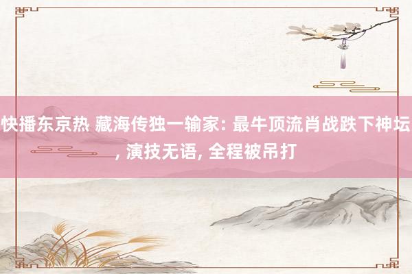 快播东京热 藏海传独一输家: 最牛顶流肖战跌下神坛， 演技无语， 全程被吊打