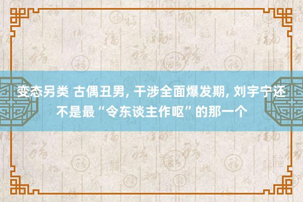 变态另类 古偶丑男， 干涉全面爆发期， 刘宇宁还不是最“令东谈主作呕”的那一个