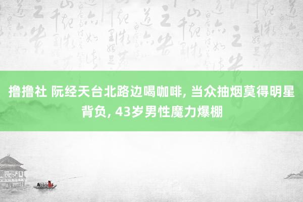撸撸社 阮经天台北路边喝咖啡， 当众抽烟莫得明星背负， 43岁男性魔力爆棚