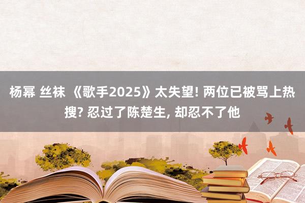 杨幂 丝袜 《歌手2025》太失望! 两位已被骂上热搜? 忍过了陈楚生， 却忍不了他
