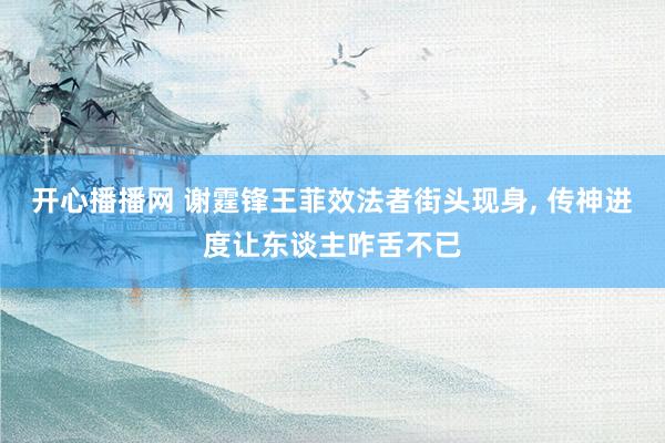 开心播播网 谢霆锋王菲效法者街头现身， 传神进度让东谈主咋舌不已