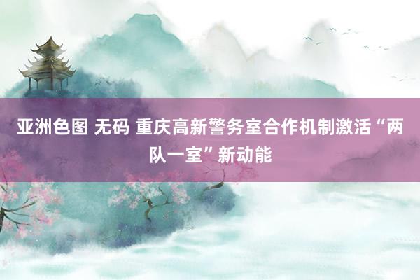 亚洲色图 无码 重庆高新警务室合作机制激活“两队一室”新动能