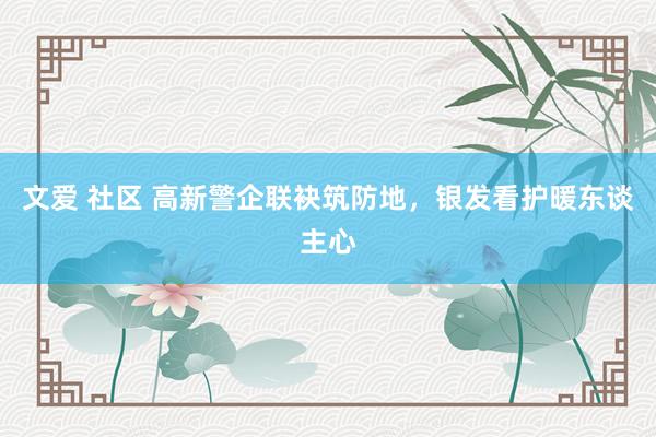 文爱 社区 高新警企联袂筑防地，银发看护暖东谈主心