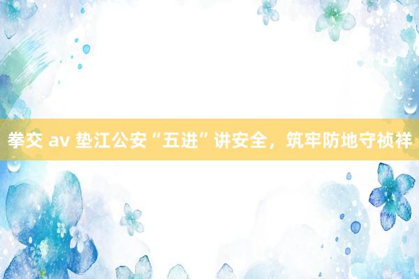拳交 av 垫江公安“五进”讲安全，筑牢防地守祯祥