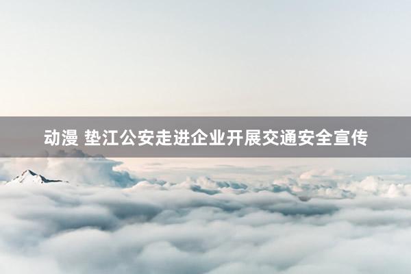 动漫 垫江公安走进企业开展交通安全宣传