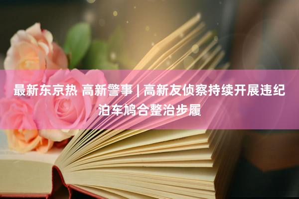 最新东京热 高新警事 | 高新友侦察持续开展违纪泊车鸠合整治步履