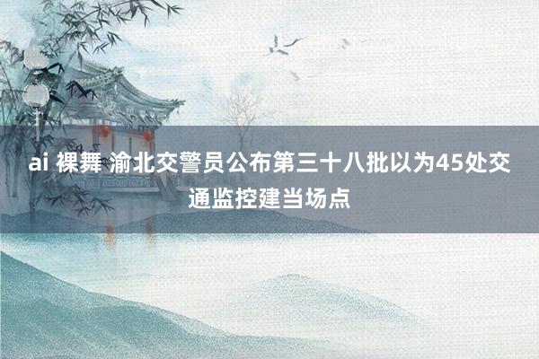 ai 裸舞 渝北交警员公布第三十八批以为45处交通监控建当场点