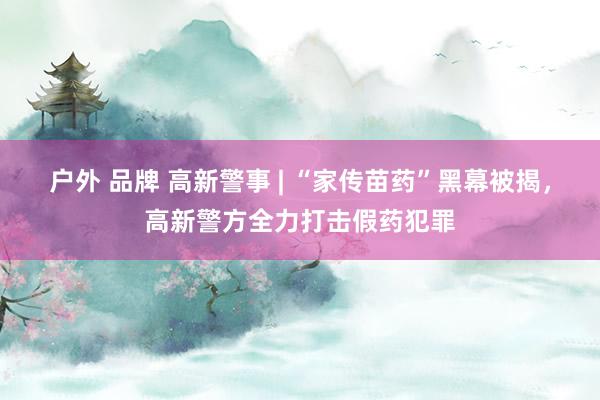户外 品牌 高新警事 | “家传苗药”黑幕被揭，高新警方全力打击假药犯罪
