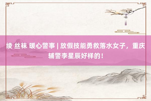 绫 丝袜 暖心警事 | 放假技能勇救落水女子，重庆辅警李星辰好样的！