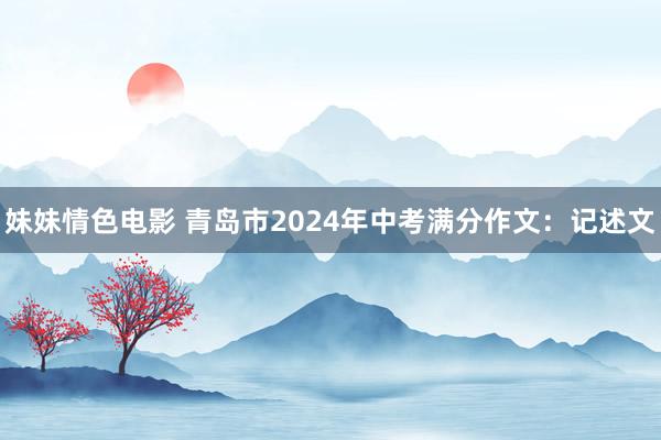 妹妹情色电影 青岛市2024年中考满分作文：记述文