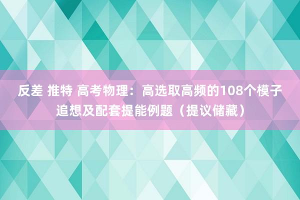 反差 推特 高考物理：高选取高频的108个模子追想及配套提能例题（提议储藏）