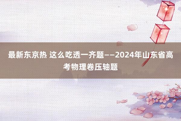 最新东京热 这么吃透一齐题——2024年山东省高考物理卷压轴题