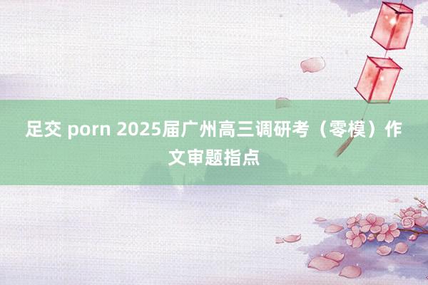 足交 porn 2025届广州高三调研考（零模）作文审题指点