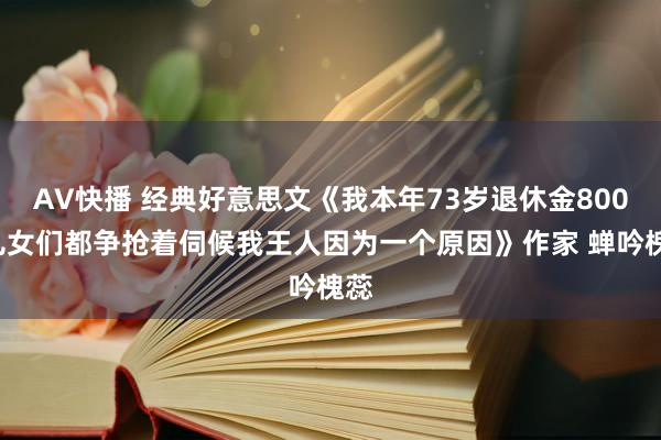 AV快播 经典好意思文《我本年73岁退休金8000儿女们都争抢着伺候我王人因为一个原因》作家 蝉吟槐蕊