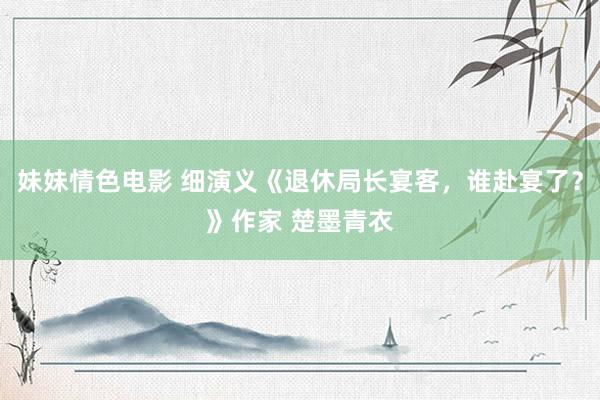 妹妹情色电影 细演义《退休局长宴客，谁赴宴了？》作家 楚墨青衣