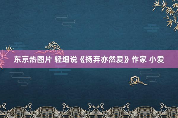 东京热图片 轻细说《扬弃亦然爱》作家 小爱