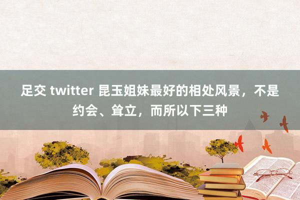 足交 twitter 昆玉姐妹最好的相处风景，不是约会、耸立，而所以下三种