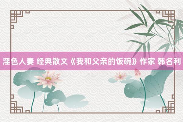 淫色人妻 经典散文《我和父亲的饭碗》作家 韩名利