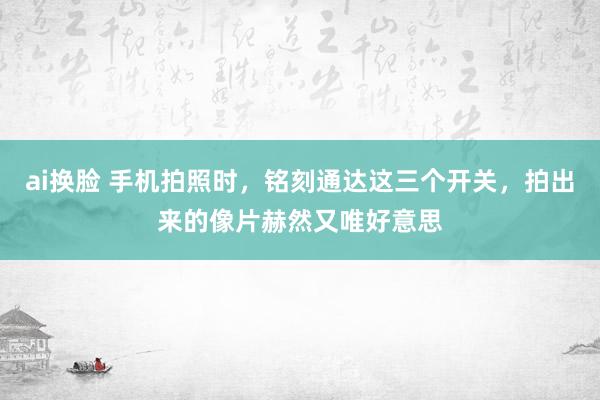 ai换脸 手机拍照时，铭刻通达这三个开关，拍出来的像片赫然又唯好意思