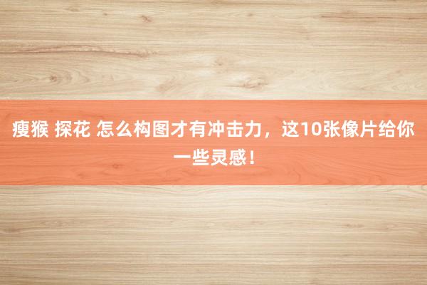 瘦猴 探花 怎么构图才有冲击力，这10张像片给你一些灵感！