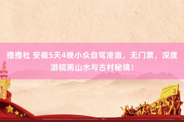 撸撸社 安徽5天4晚小众自驾澄澈，无门票，深度游皖南山水与古村秘境！