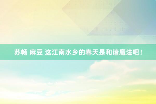 苏畅 麻豆 这江南水乡的春天是和谐魔法吧！