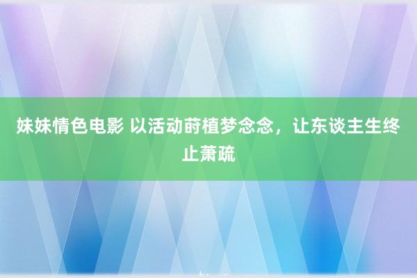 妹妹情色电影 以活动莳植梦念念，让东谈主生终止萧疏