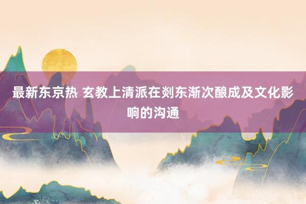 最新东京热 玄教上清派在剡东渐次酿成及文化影响的沟通